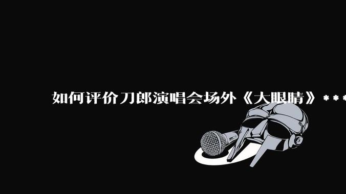 如何评价刀郎演唱会场外《大眼睛》***?