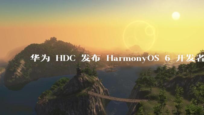 华为 HDC 发布 HarmonyOS 6 开发者 beta 版对应用开发者和鸿蒙生态有哪些影响？