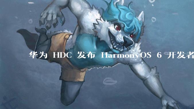 华为 HDC 发布 HarmonyOS 6 开发者 beta 版对应用开发者和鸿蒙生态有哪些影响？