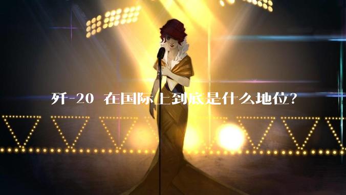 歼-20 在国际上到底是什么地位？